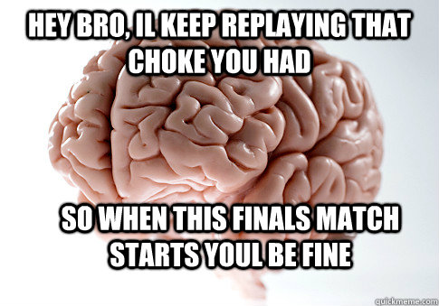 Hey bro, il keep replaying that choke you had So when this finals match starts youl be fine  Scumbag Brain