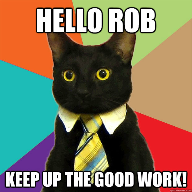 Hello Rob keep up the good work!  Business Cat