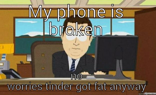 MY PHONE IS BROKEN NO WORRIES TINDER GOT FAT ANYWAY aaaand its gone