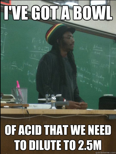 i've got a bowl of acid that we need to dilute to 2.5M  Rasta Science Teacher