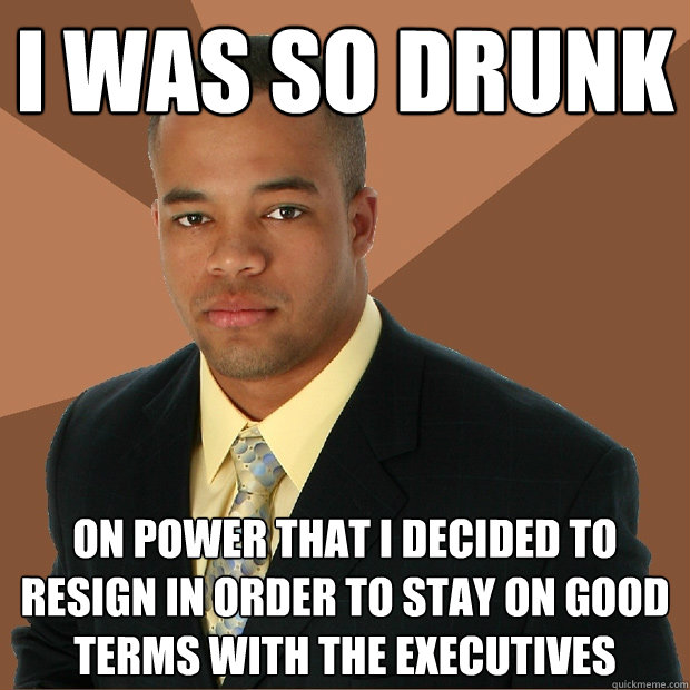 I was so drunk on power that I decided to resign in order to stay on good terms with the executives  Successful Black Man