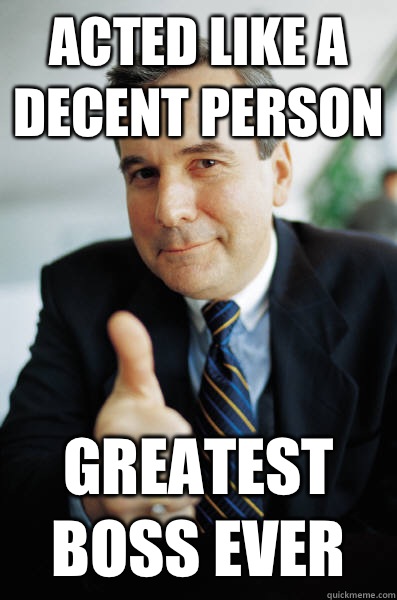 Acted like a decent person  Greatest boss ever  Good Guy Boss