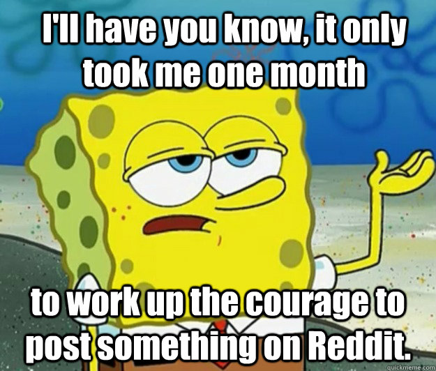 I'll have you know, it only took me one month to work up the courage to post something on Reddit.  How tough am I