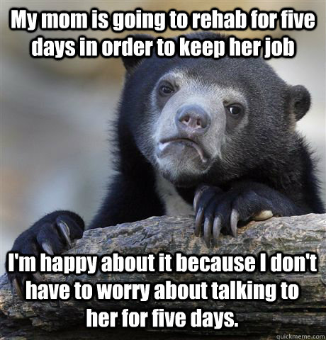 My mom is going to rehab for five days in order to keep her job I'm happy about it because I don't have to worry about talking to her for five days.  Confession Bear