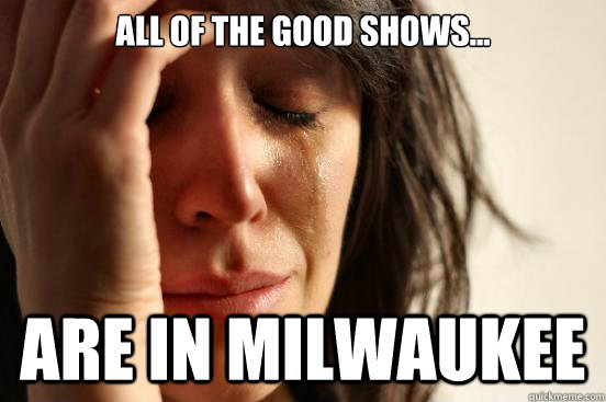 All of the good shows... Are in milwaukee  First World Problems