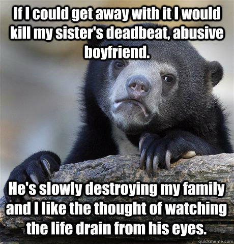 If I could get away with it I would kill my sister's deadbeat, abusive boyfriend. He's slowly destroying my family and I like the thought of watching the life drain from his eyes.  Confession Bear