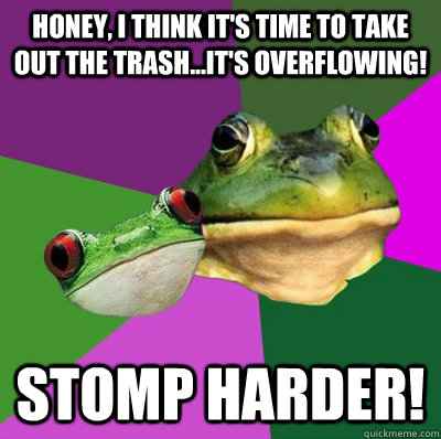 honey, i think it's time to take out the trash...it's overflowing! stomp harder!  