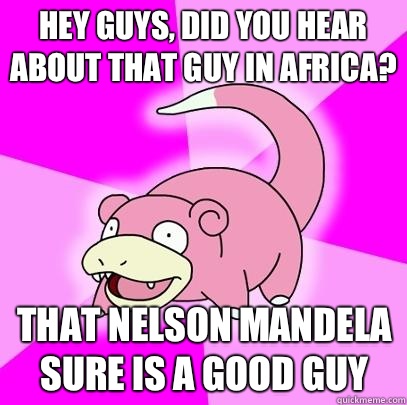 hey guys, did you hear about that guy in Africa? That Nelson Mandela sure is a good guy  Slowpoke