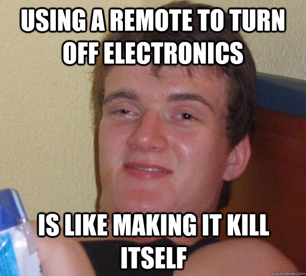 using a remote to turn off electronics is like making it kill itself - using a remote to turn off electronics is like making it kill itself  10 Guy