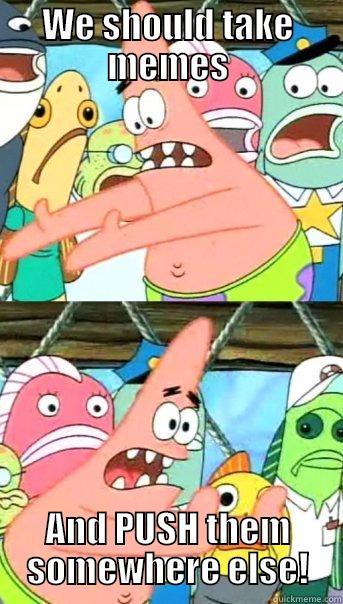 WE SHOULD TAKE MEMES AND PUSH THEM SOMEWHERE ELSE! Push it somewhere else Patrick