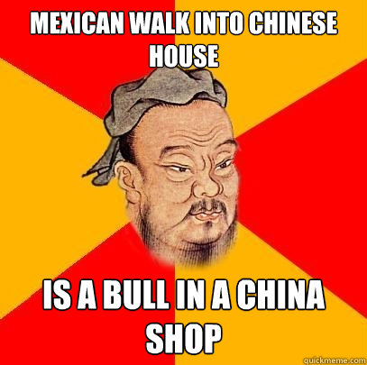 mexican walk into chinese house is a bull in a china shop - mexican walk into chinese house is a bull in a china shop  Confucius says