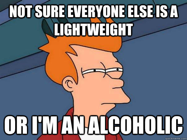 Not sure everyone else is a lightweight or i'm an alcoholic  
