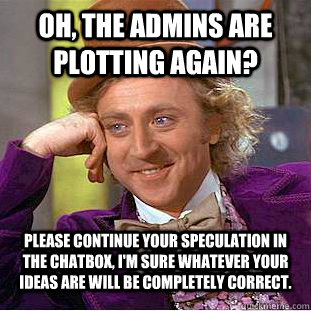 Oh, the admins are plotting again? please continue your speculation in the chatbox, I'm sure whatever your ideas are will be completely correct. - Oh, the admins are plotting again? please continue your speculation in the chatbox, I'm sure whatever your ideas are will be completely correct.  Condescending Wonka