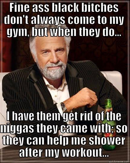 FINE ASS BLACK BITCHES DON'T ALWAYS COME TO MY GYM, BUT WHEN THEY DO... I HAVE THEM GET RID OF THE NIGGAS THEY CAME WITH; SO THEY CAN HELP ME SHOWER AFTER MY WORKOUT... The Most Interesting Man In The World