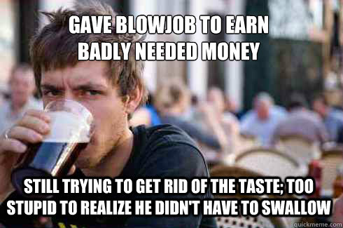 gave blowjob to earn
badly needed money still trying to get rid of the taste; too stupid to realize he didn't have to swallow  Lazy College Senior