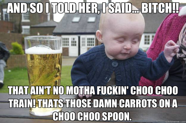 AND SO I TOLD HER, I SAID... BITCH!! THAT AIN'T NO MOTHA FUCKIN' CHOO CHOO TRAIN! THATS THOSE DAMN CARROTS ON A CHOO CHOO SPOON.  - AND SO I TOLD HER, I SAID... BITCH!! THAT AIN'T NO MOTHA FUCKIN' CHOO CHOO TRAIN! THATS THOSE DAMN CARROTS ON A CHOO CHOO SPOON.   drunk baby