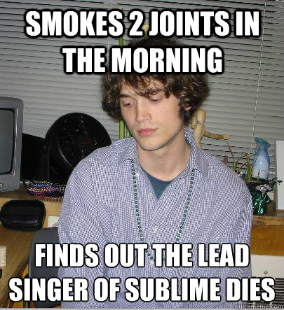 Smokes 2 joints in the morning  finds out the lead singer of sublime dies   