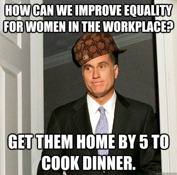 HOW CAN WE IMPROVE EQUALITY FOR WOMEN IN THE WORKPLACE? GET THEM HOME BY 5 TO COOK DINNER.  Scumbag Mitt Romney