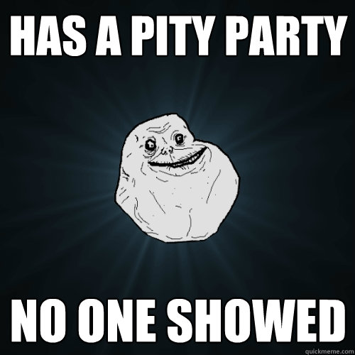 Has a pity party No one showed  Forever Alone