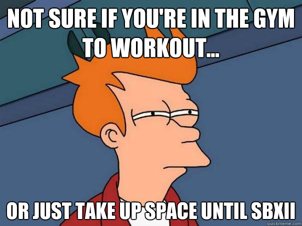 Not sure if you're in the gym to workout... Or just take up space until SBXII  Futurama Fry