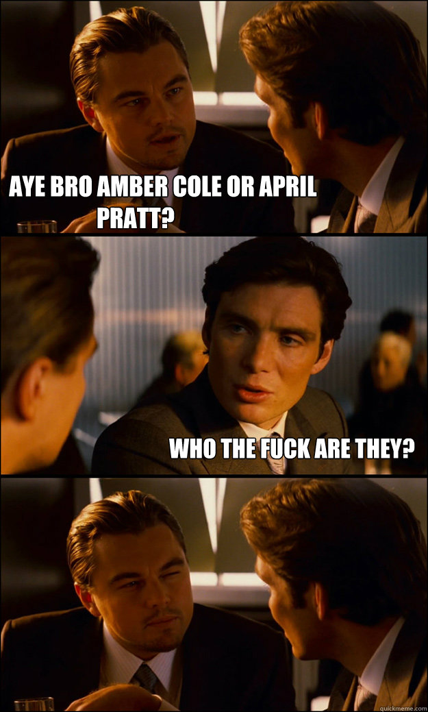             AYE BRO AMBER COLE OR APRIL PRATT? WHO THE FUCK ARE THEY?  Inception