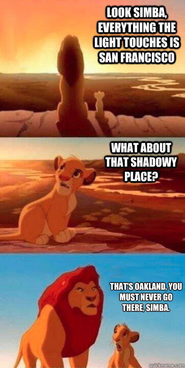 look simba, everything the light touches is San Francisco what about that shadowy place? that's oakland, you must never go there, simba. - look simba, everything the light touches is San Francisco what about that shadowy place? that's oakland, you must never go there, simba.  SIMBA