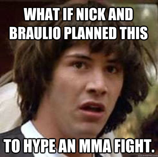 what if Nick and Braulio planned this to hype an MMA fight.  conspiracy keanu