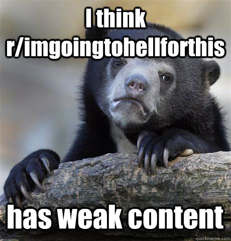 I think r/imgoingtohellforthis has weak content  Confession Bear