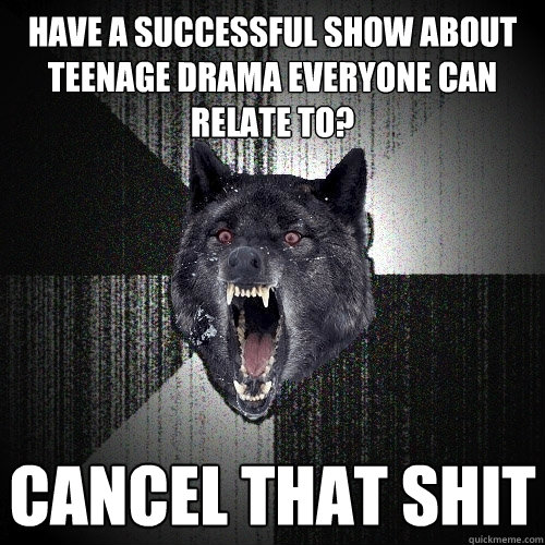 HAVE A SUCCESSFUL SHOW ABOUT TEENAGE DRAMA EVERYONE CAN RELATE TO? CANCEL THAT SHIT  Insanity Wolf