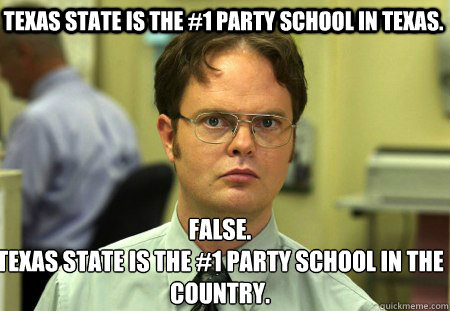 Texas State is the #1 party school in Texas. False.
Texas State is the #1 party school in the country. - Texas State is the #1 party school in Texas. False.
Texas State is the #1 party school in the country.  Schrute