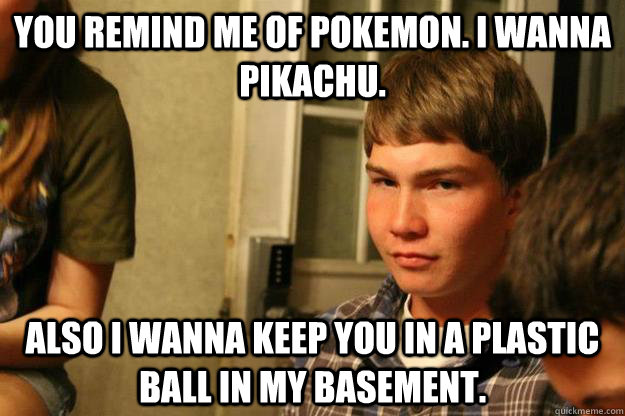 You remind me of pokemon. I wanna pikachu. Also I wanna keep you in a plastic ball in my basement.  derp pickup lines