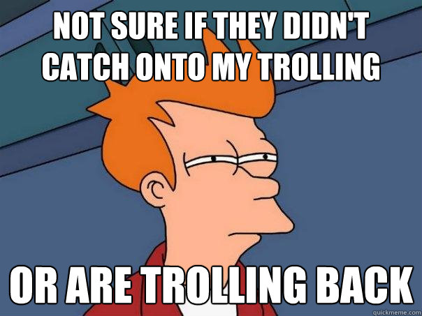 Not sure if they didn't catch onto my trolling or are trolling back  Futurama Fry