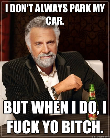 I don't always park my car. But when I do, I fuck yo bitch.  The Most Interesting Man In The World