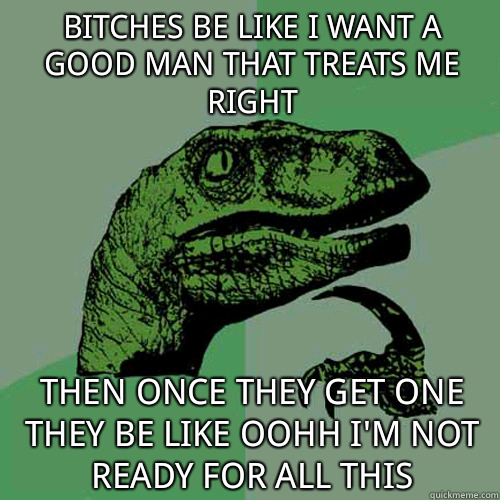 Bitches be like I want a good man that treats me right then once they get one they be like oohh I'm not ready for all this  - Bitches be like I want a good man that treats me right then once they get one they be like oohh I'm not ready for all this   Philosoraptor
