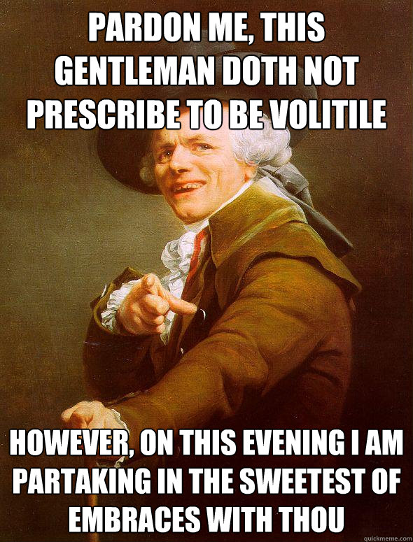 Pardon me, This gentleman doth not prescribe to be volitile However, on this evening I am partaking in the sweetest of embraces with thou   Joseph Ducreux