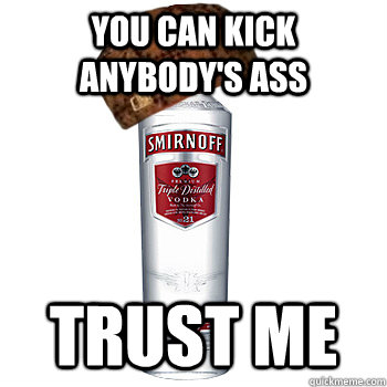 You can kick anybody's ass Trust me  Scumbag Alcohol