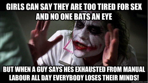 Girls can say they are too tired for sex and no one bats an eye But when a guy says hes exhausted from manual labour all day EVERYBODY LOSES THeir minds!  