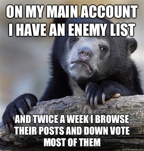 On my main account I have an enemy list And twice a week I browse their posts and down vote most of them  Confession Bear