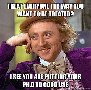 treat everyone the way you want to be treated? i see you are putting your ph.d to good use   Condescending Wonka