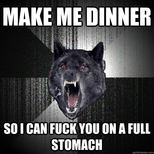 make me dinner so i can fuck you on a full stomach  Insanity Wolf