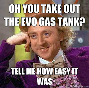 oh you take out the evo gas tank? tell me how easy it was  Condescending Wonka