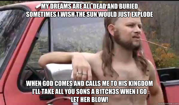 My dreams are all dead and buried
Sometimes I wish the sun would just explode

 When god comes and calls me to his kingdom
I'll take all you sons a b1tch3s when i go
let her blow!  Almost Politically Correct Redneck