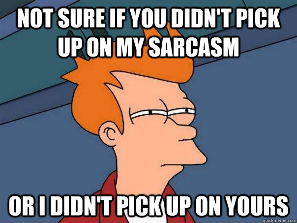 Not sure if you didn't pick up on my sarcasm or I didn't pick up on yours  Futurama Fry