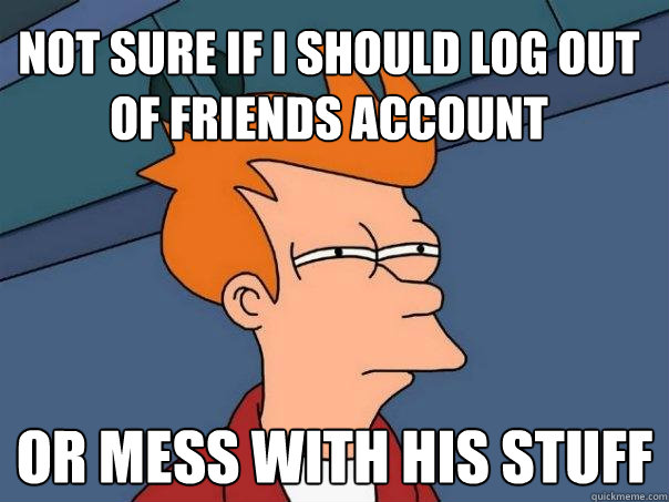 Not sure if I should log out of friends account Or mess with his stuff  Futurama Fry