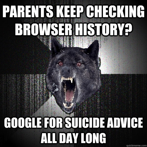 parents keep checking browser history? google for suicide advice all day long  Insanity Wolf