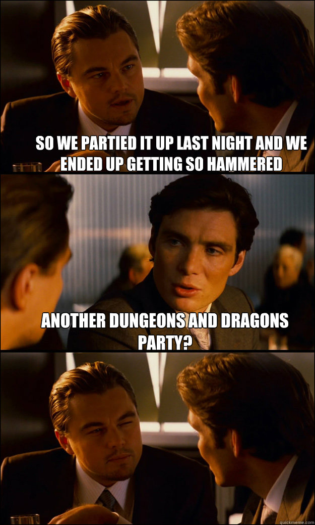 So we partied it up last night and we ended up getting so hammered  Another Dungeons and Dragons party?   Inception