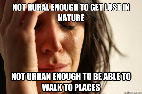 Not rural enough to get lost in nature Not urban enough to be able to walk to places  First World Problems