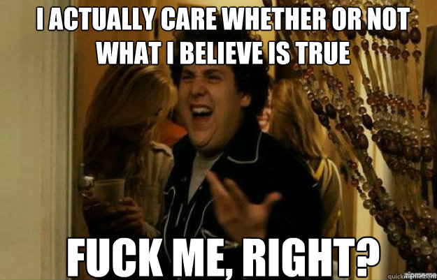 I actually care whether or not what I believe is true FUCK ME, RIGHT?  fuck me right