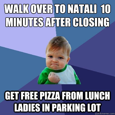 Walk over to Natali  10 minutes after closing get free pizza from lunch ladies in parking lot  Success Kid