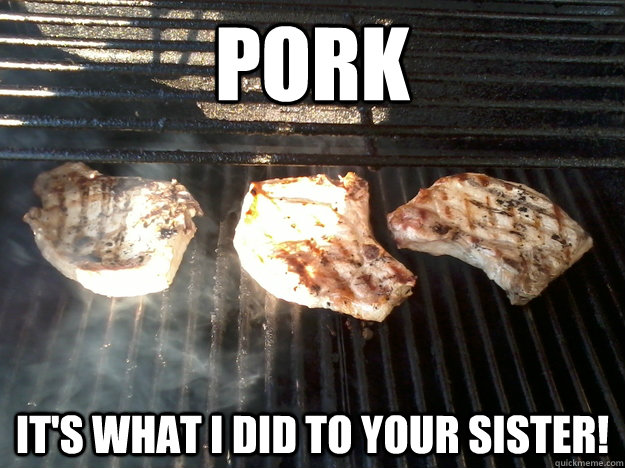 PORK It's what I did to your sister!  pork